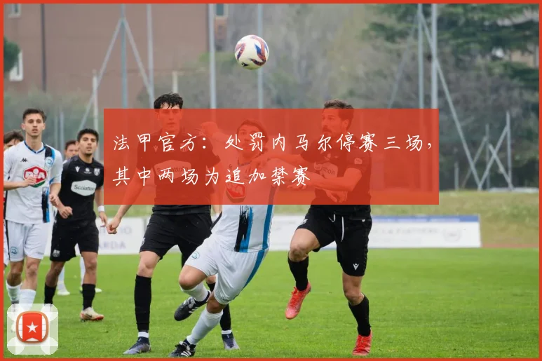 法甲官方：处罚内马尔停赛三场，其中两场为追加禁赛
