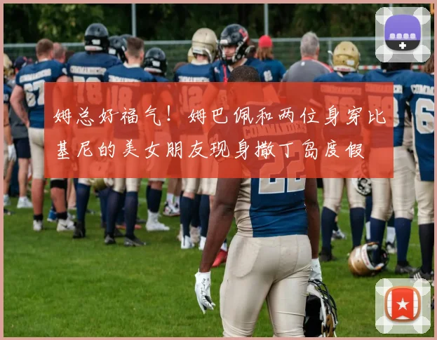 姆总好福气！姆巴佩和两位身穿比基尼的美女朋友现身撒丁岛度假