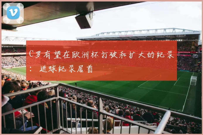 C罗有望在欧洲杯打破和扩大的纪录：进球纪录居首