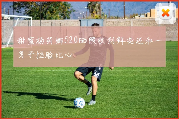 甜蜜杨莉娜520晒照收到鲜花还和一男子挡脸比心