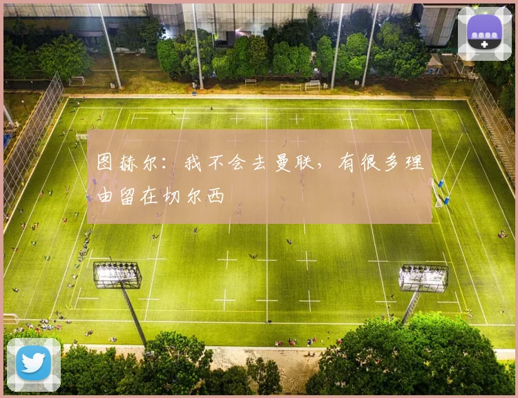 图赫尔：我不会去曼联，有很多理由留在切尔西