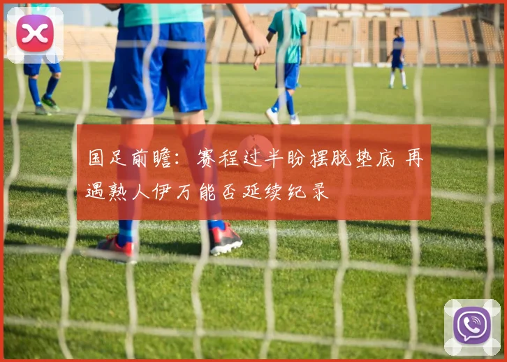 国足前瞻：赛程过半盼摆脱垫底 再遇熟人伊万能否延续纪录